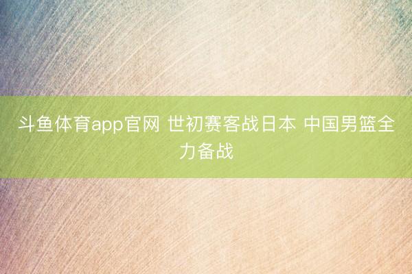 斗鱼体育app官网 世初赛客战日本 中国男篮全力备战