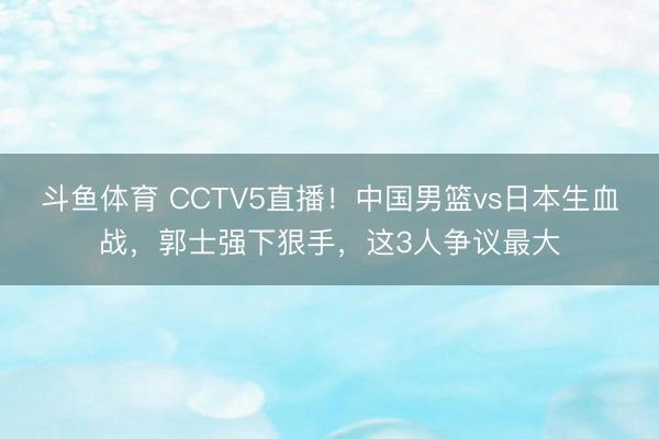 斗鱼体育 CCTV5直播！中国男篮vs日本生血战，郭士强下狠手，这3人争议最大