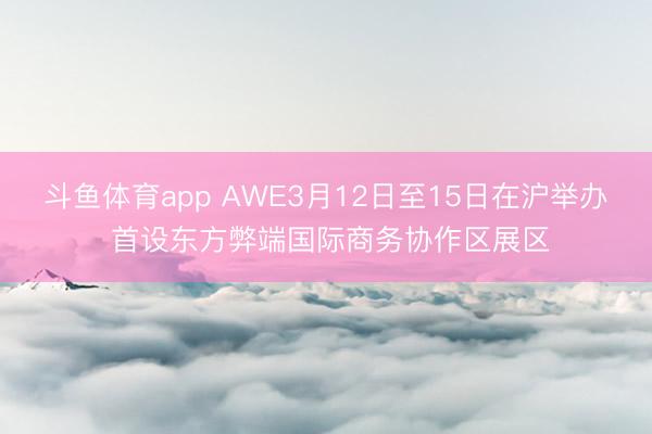 斗鱼体育app AWE3月12日至15日在沪举办 首设东方弊端国际商务协作区展区