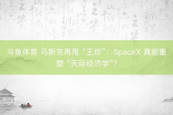 斗鱼体育 马斯克再甩 “王炸”：SpaceX 真能重塑 “天际经济学”？