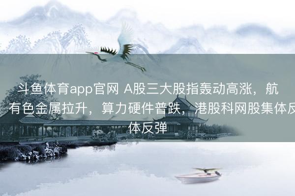 斗鱼体育app官网 A股三大股指轰动高涨，航运、有色金属拉升，算力硬件普跌，港股科网股集体反弹