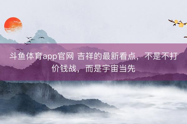 斗鱼体育app官网 吉祥的最新看点，不是不打价钱战，而是宇宙当先
