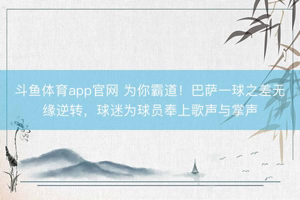 斗鱼体育app官网 为你霸道！巴萨一球之差无缘逆转，球迷为球员奉上歌声与掌声