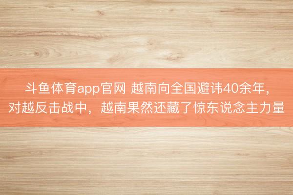 斗鱼体育app官网 越南向全国避讳40余年，对越反击战中，越南果然还藏了惊东说念主力量